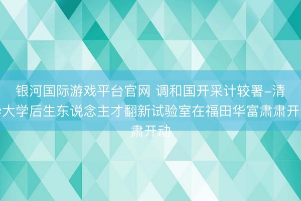 银河国际游戏平台官网 调和国开采计较署-清华大学后生东说念主才翻新试验室在福田华富肃肃开动