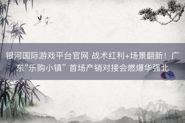 银河国际游戏平台官网 战术红利+场景翻新！广东“乐购小镇” 首场产销对接会燃爆华强北
