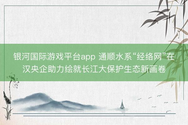 银河国际游戏平台app 通顺水系“经络网”在汉央企助力绘就长江大保护生态新画卷