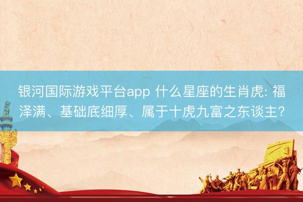 银河国际游戏平台app 什么星座的生肖虎: 福泽满、基础底细厚、属于十虎九富之东谈主?