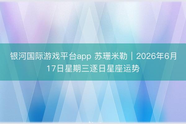 银河国际游戏平台app 苏珊米勒︱2026年6月17日星期三逐日星座运势