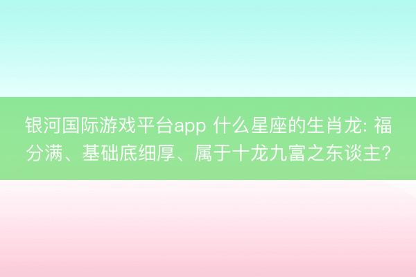 银河国际游戏平台app 什么星座的生肖龙: 福分满、基础底细厚、属于十龙九富之东谈主?