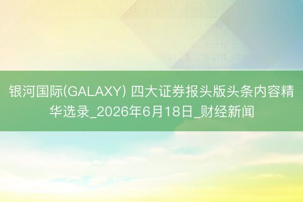 银河国际(GALAXY) 四大证券报头版头条内容精华选录_2026年6月18日_财经新闻