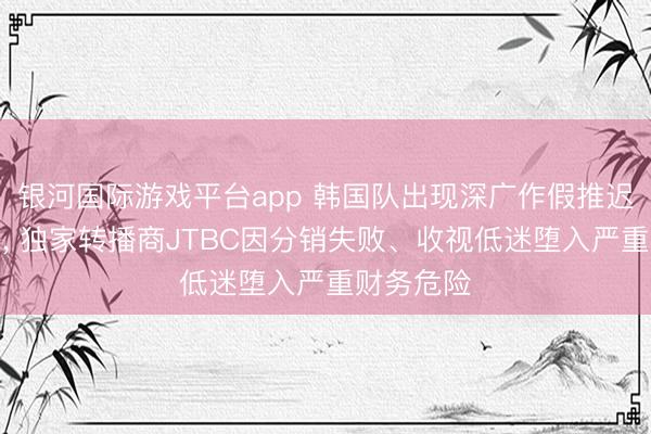 银河国际游戏平台app 韩国队出现深广作假推迟晋级谋略, 独家转播商JTBC因分销失败、收视低迷堕入严重财务危险