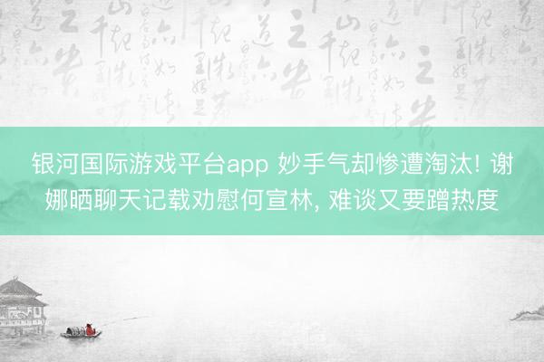 银河国际游戏平台app 妙手气却惨遭淘汰! 谢娜晒聊天记载劝慰何宣林， 难谈又要蹭热度