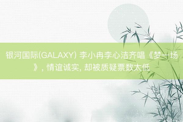 银河国际(GALAXY) 李小冉李心洁齐唱《梦一场》, 情谊诚实, 却被质疑票数太低